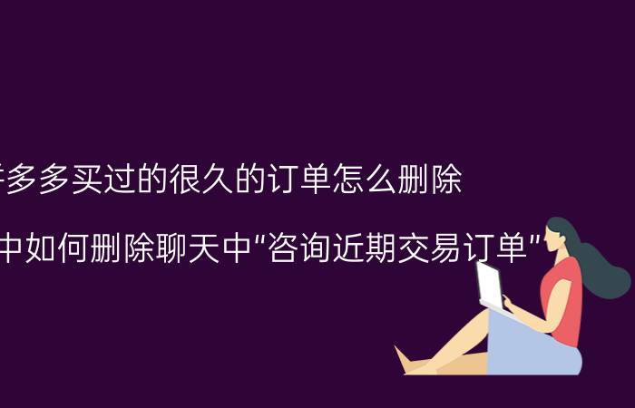 拼多多买过的很久的订单怎么删除 拼多多中如何删除聊天中“咨询近期交易订单”？